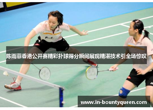 陈雨菲香港公开赛精彩扑球得分瞬间展现精湛技术引全场惊叹