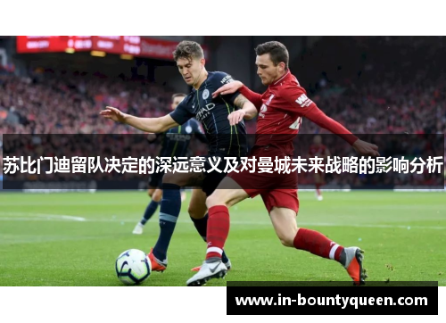 苏比门迪留队决定的深远意义及对曼城未来战略的影响分析