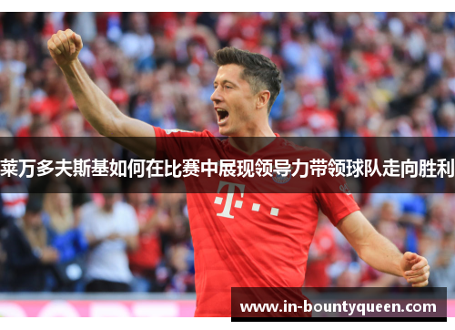 莱万多夫斯基如何在比赛中展现领导力带领球队走向胜利 莱万多夫斯基如何在比赛中展现领导力带领球队走向胜利