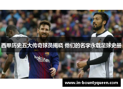 西甲历史五大传奇球员揭晓 他们的名字永载足球史册 西甲历史五大传奇球员揭晓 他们的名字永载足球史册