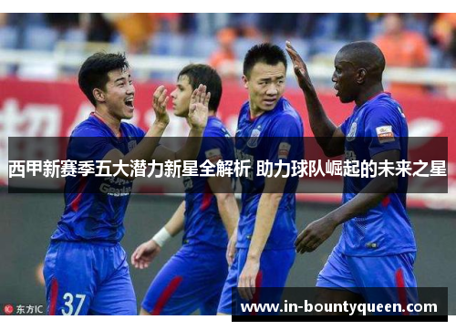 西甲新赛季五大潜力新星全解析 助力球队崛起的未来之星 西甲新赛季五大潜力新星全解析 助力球队崛起的未来之星