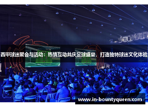 西甲球迷聚会与活动：热情互动共庆足球盛宴，打造独特球迷文化体验