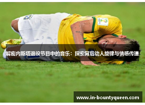 解密内斯塔退役节目中的音乐:探索背后动人旋律与情感传递 解密内斯塔退役节目中的音乐:探索背后动人旋律与情感传递