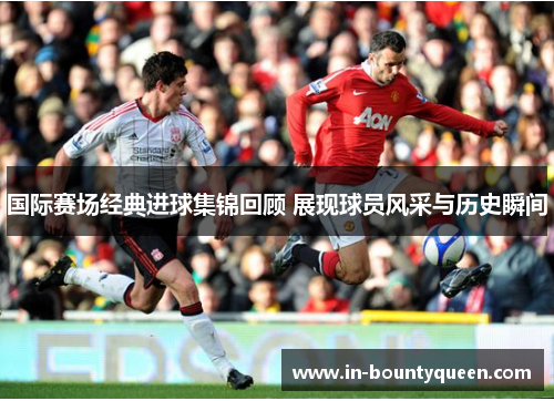 国际赛场经典进球集锦回顾 展现球员风采与历史瞬间 国际赛场经典进球集锦回顾 展现球员风采与历史瞬间