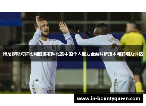 维尼修斯对阵比利时国家队比赛中的个人能力全面解析技术与影响力评估 维尼修斯对阵比利时国家队比赛中的个人能力全面解析技术与影响力评估