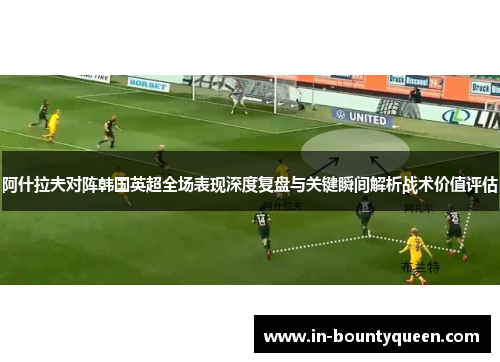 阿什拉夫对阵韩国英超全场表现深度复盘与关键瞬间解析战术价值评估