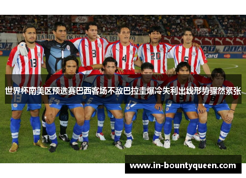世界杯南美区预选赛巴西客场不敌巴拉圭爆冷失利出线形势骤然紧张