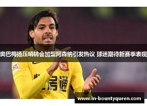 奥巴梅扬压哨转会加盟阿森纳引发热议 球迷期待新赛季表现