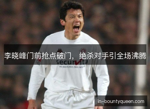 李晓峰门前抢点破门，绝杀对手引全场沸腾